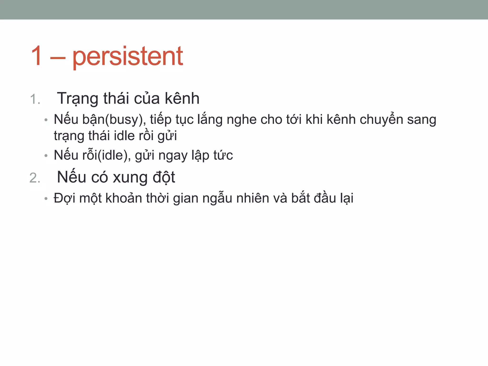 1 – persistent
1.     Trạng thái của kênh
     • Nếu bận(busy), tiếp tục lắng nghe cho tới khi kênh chuyển sang
       trạng thái idle rồi gửi
     • Nếu rỗi(idle), gửi ngay lập tức
2.     Nếu có xung đột
     • Đợi một khoản thời gian ngẫu nhiên và bắt đầu lại
 