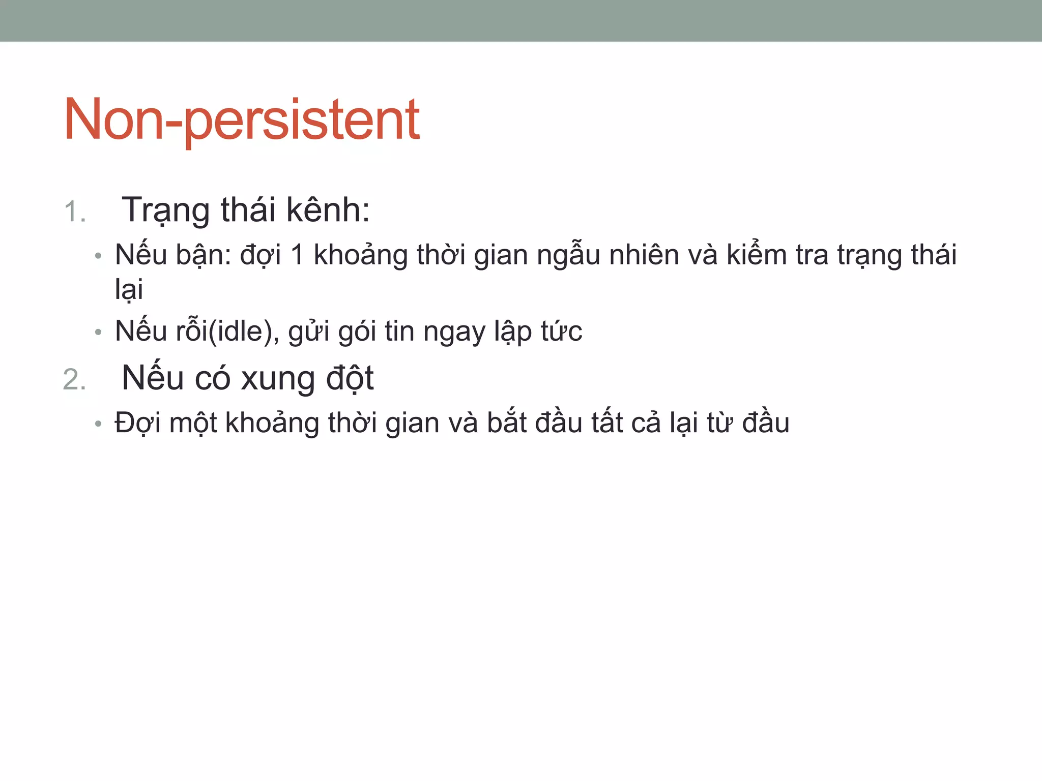 Non-persistent
1.     Trạng thái kênh:
     • Nếu bận: đợi 1 khoảng thời gian ngẫu nhiên và kiểm tra trạng thái
       lại
     • Nếu rỗi(idle), gửi gói tin ngay lập tức
2.     Nếu có xung đột
     • Đợi một khoảng thời gian và bắt đầu tất cả lại từ đầu
 