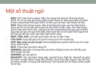 Một số thuật ngữ
•   DIFS: DCF inter frame space. Nếu như trạng thái kênh là rỗi trong khoản
    DIFS, thì chỉ có máy gửi được phép truyền frame đi. Nếu trạng thái của kênh
    là bận trong khoản thời gian DIFS, thì bên gửi sẽ hoãn việc truyền dữ liệu.
•   SIFS: Short inter frame space. Đây là khoảng thời gian sau khi data frame
    được gửi đi và chờ kết quả truyền dữ liệu ACK từ bên nhận. Khi nhận được
    gói tin một cách chính xác, máy gửi sẽ chờ một khoảng thời gian gọi là SIFS
    ngay lập tức sau khi quá trình tiếp nhận hoàn tất và và truyền ACK người trở
    lại máy gửi để xác nhận việc tiếp nhận thành công.
•   WAIT_FOR_ACK: chờ kết quả truyền dữ liệu từ bên nhận.
•   COLLIION: xung đột giữa các gói tin trong quá trình truyền tải.
•   ACK: Máy nhận sẽ gửi lại gói acknowledgement packet (ACK) sau khi nhận
    được data Frame.
•   IDLE: Trạng thái của kênh đang rỗi.
•   SENSING: cảm biến về trạng thái của kênh (rỗi/bận) trước khi bắt đầu quá
    trình truyền dữ liệu.
•   SENDING: gửi các gói tin.
•   BACKOFF: Khi một kênh đang bận, backoff được thiết lậo. Backoff sẽ giảm
    khi kênh chuyển thành trạng thái rỗi(idle). Quá trình đếm ngược này kết thúc
    khi kênh chuyển về trạng thái bận(busy). Khi backoff là 0 thì được phép truyền
    tải dữ liệu.
 