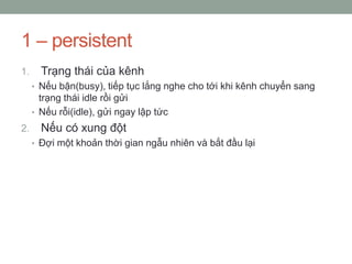 1 – persistent
1.     Trạng thái của kênh
     • Nếu bận(busy), tiếp tục lắng nghe cho tới khi kênh chuyển sang
       trạng thái idle rồi gửi
     • Nếu rỗi(idle), gửi ngay lập tức
2.     Nếu có xung đột
     • Đợi một khoản thời gian ngẫu nhiên và bắt đầu lại
 