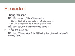 P-persistent
1.     Trạng thái kênh
     • Nếu kênh rỗi, gửi gói tin với xác suất p
       • Nếu gửi thành công, qua bước 2 – kiểm tra xung đột
       • Nếu gửi không được, đợi 1 slot và quay về bước 1
     • Nếu kênh bận, đợi 1 slot và quay lại bước 1.
2.     Kiểm tra xung đột
     • Nếu xung đột xuất hiện, đợi một khoảng thời gian ngẫu nhiên rồi
      quay lại bước 1.
 