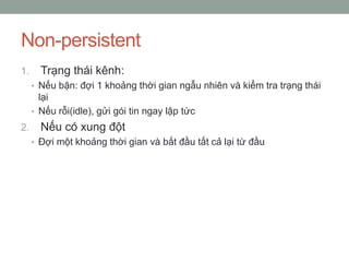 Non-persistent
1.     Trạng thái kênh:
     • Nếu bận: đợi 1 khoảng thời gian ngẫu nhiên và kiểm tra trạng thái
       lại
     • Nếu rỗi(idle), gửi gói tin ngay lập tức
2.     Nếu có xung đột
     • Đợi một khoảng thời gian và bắt đầu tất cả lại từ đầu
 