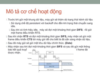 Mô tả cơ chế hoạt động
1. Trước khi gửi một khung dữ liệu, máy gửi sẽ thăm dò trạng thái kênh dữ liệu
  1. Sử dụng chế độ persistent với backoff cho đến khi trạng thái chuyển sang
       idle.
    2. Sau khi có tính hiệu idle, máy sẽ đợi một khoảng thời gian DIFS; rồi gửi
       một frame điều khiển RTS.
2. Sau khi nhận RTS và đợi một khoảng thời gian SIFS, máy nhận sẽ gửi một
   frame điều khiển CTS tới máy gửi để cho biết là đã sẵn sàng nhận dữ liệu.
3. Sau đó máy gửi sẽ gửi một khu dữ liệu chính thức. (Data)
4. Máy nhận sau khi đợi một khoảng thời gian SIFS và sau đó gửi một thông
   báo kết quả truyền dữ liệu ACK (Acknowledgment) để cho biết frame đã
   được nhận.
 