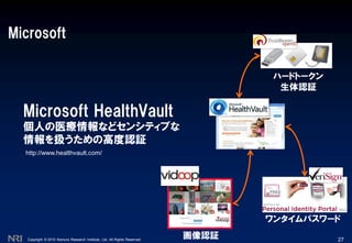 Copyright © 2010 Nomura Research Institute, Ltd. All Rights Reserved.
Microsoft
27
Microsoft HealthVault
個人の医療情報などセンシティブな
情報を扱うための高度認証
画像認証
ワンタイムパスワード
ハードトークン
生体認証
http://www.healthvault.com/
 