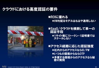 Copyright © 2010 Nomura Research Institute, Ltd. All Rights Reserved.
クラウドにおける高度認証の要件
ROIに優れる
HWを配るモデルはもはや通用しない
SaaS/クラウドを横断して単一の
認証手段
1サイト毎に1トークン・1証明書では
スケールしない
アクセス経路に応じた認証強度
社内からのアクセスならID/PW
いつもの環境からならOTP
矛盾する環境からのアクセスなら秘
密の質問
30
 