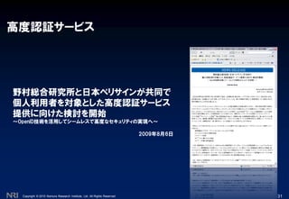 Copyright © 2010 Nomura Research Institute, Ltd. All Rights Reserved.
高度認証サービス
31
野村総合研究所と日本ベリサインが共同で
個人利用者を対象とした高度認証サービス
提供に向けた検討を開始
～OpenID技術を活用してシームレスで高度なセキュリティの実現へ～
2009年8月6日
 