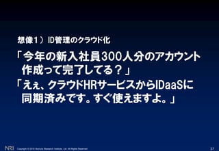 Copyright © 2010 Nomura Research Institute, Ltd. All Rights Reserved.
「今年の新入社員300人分のアカウント
作成って完了してる？」
想像１） ID管理のクラウド化
37
「えぇ、クラウドHRサービスからIDaaSに
同期済みです。すぐ使えますよ。」
 