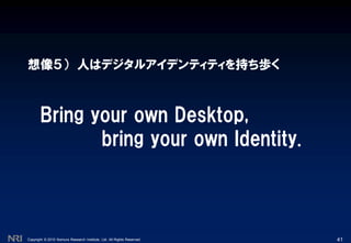 Copyright © 2010 Nomura Research Institute, Ltd. All Rights Reserved.
想像５） 人はデジタルアイデンティティを持ち歩く
41
Bring your own Desktop,
bring your own Identity.
 