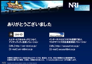 Copyright © 2010 Nomura Research Institute, Ltd. All Rights Reserved.
ありがとうございました
【URL】 http://uni-id.nri.co.jp/
【E-mail】 uni-id@nri.co.jp
人とサービスをセキュアにつなぐ、
アイデンティティ活用ソリューション
【URL】 http://secusurf.nri.co.jp/
【E-mail】 secusurf@nri.co.jp
インターネットとビジネスを信頼で結ぶ、
マルチデバイス対応高度認証ソリューション
本資料に記載されている会社名およびサービス名、製品名、ロゴは、各社の商標または登録商標です。
本資料に関するご質問、ご意見、ご要望がありましたら、 <t-katsuhara＠nri.co.jp> までお願いします。
 