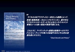 Copyright © 2010 Nomura Research Institute, Ltd. All Rights Reserved. 5
“すぐれたIAMプラクティスと一体化した連携によって、
移譲（権限移譲）、Webシングルサインオン、集中的な
アクセスコントロールサービスによるエンタイトルメント
管理といった強い認証が実現可能になる。
このように、アイデンティティ連携は組織内へのクラウ
ドコンピューティングの導入を加速するのに中心的な役
割を果たすだろう。
“Cloud Security and Privacy”
 