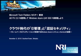 Microsoft Tech Fielders セミナー 東京
AD FS 2.0 を使用して Windows Azure との SSO を実現しよう
クラウド時代の「ID管理」と「認証セキュリティ」
～クレームベースのフェデレーションが実現するWindows Azure と ID as a Serviceの連携～
November 2, 2010 | SouthernTower, Shinjuku
 