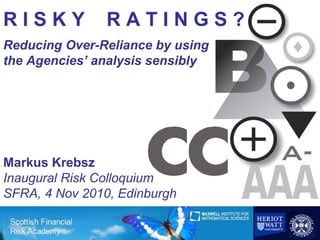 RISKY           RATINGS?
Reducing Over-Reliance by using
the Agencies’ analysis sensibly




Markus Krebsz
Inaugural Risk Colloquium
SFRA, 4 Nov 2010, Edinburgh

                                  1
 