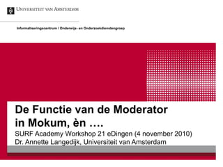 De Functie van de Moderator
in Mokum, èn ….
SURF Academy Workshop 21 eDingen (4 november 2010)
Dr. Annette Langedijk, Universiteit van Amsterdam
Informatiseringscentrum / Onderwijs- en Onderzoekdienstengroep
 