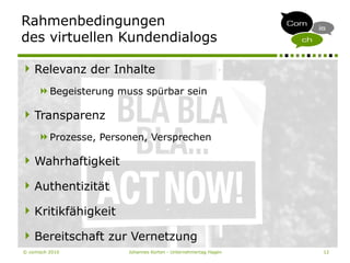 © comisch 2010 Johannes Korten - Unternehmertag Hagen 12
Relevanz der Inhalte
Begeisterung muss spürbar sein
Transparenz
Prozesse, Personen, Versprechen
Wahrhaftigkeit
Authentizität
Kritikfähigkeit
Bereitschaft zur Vernetzung
Rahmenbedingungen
des virtuellen Kundendialogs
 
