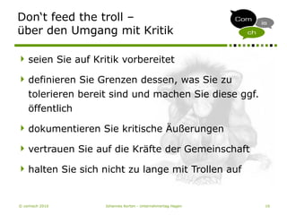 © comisch 2010 Johannes Korten - Unternehmertag Hagen 16
Don‘t feed the troll –
über den Umgang mit Kritik
seien Sie auf Kritik vorbereitet
definieren Sie Grenzen dessen, was Sie zu
tolerieren bereit sind und machen Sie diese ggf.
öffentlich
dokumentieren Sie kritische Äußerungen
vertrauen Sie auf die Kräfte der Gemeinschaft
halten Sie sich nicht zu lange mit Trollen auf
 