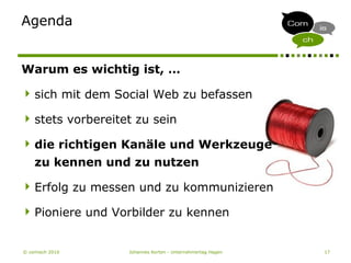 © comisch 2010 Johannes Korten - Unternehmertag Hagen 17
Agenda
Warum es wichtig ist, …
sich mit dem Social Web zu befassen
stets vorbereitet zu sein
die richtigen Kanäle und Werkzeuge
zu kennen und zu nutzen
Erfolg zu messen und zu kommunizieren
Pioniere und Vorbilder zu kennen
 