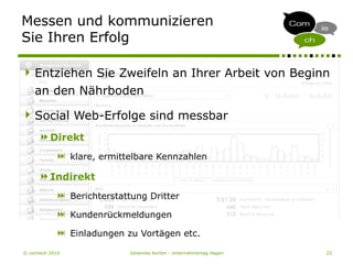 © comisch 2010 Johannes Korten - Unternehmertag Hagen 22
Messen und kommunizieren
Sie Ihren Erfolg
Entziehen Sie Zweifeln an Ihrer Arbeit von Beginn
an den Nährboden
Social Web-Erfolge sind messbar
Direkt
 klare, ermittelbare Kennzahlen
Indirekt
 Berichterstattung Dritter
 Kundenrückmeldungen
 Einladungen zu Vortägen etc.
 