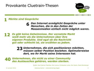 © comisch 2010 Johannes Korten - Unternehmertag Hagen 3
Provokante Cluetrain-Thesen
1
6 Das Internet ermöglicht Gespräche unter
Menschen, die in den Zeiten der
Massenmedien einfach nicht möglich waren.
Märkte sind Gespräche
12 Es gibt keine Geheimnisse. Der vernetzte Markt
weiß mehr als die Unternehmen über ihre
eigenen Produkte. Und egal ob die Nachricht
gut oder schlecht ist, sie erzählen es jedem.
23 Unternehmen, die sich positionieren möchten,
müssen selber Position beziehen. Optimalerweise
dort, wo ihr Markt seine Interessen hat.
40 Unternehmen, die nicht zu einer Community
des Austausches gehören, werden sterben.
Quelle: Das Cluetrain Manifest; Rick Levine, Christopher Locke, Doc Searls, David Weinberger
 
