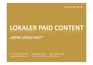 G O L D M E D I A
LOKALER PAID CONTENT
„MEINE LOKALE WELT“
Dr. Klaus Goldhammer    Managing Director Goldmedia Gruppeg g pp
www.Goldmedia.com Frankfurt am Main      03.11.2010
 