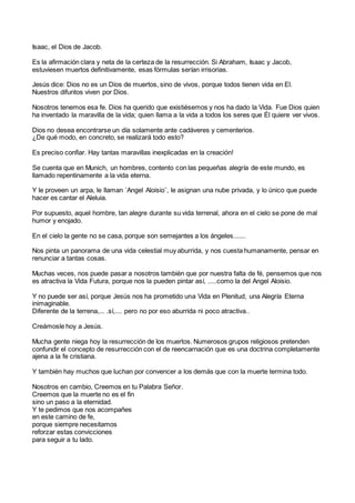 Isaac, el Dios de Jacob.
Es la afirmación clara y neta de la certeza de la resurrección. Si Abraham, Isaac y Jacob,
estuviesen muertos definitivamente, esas fórmulas serían irrisorias.
Jesús dice: Dios no es un Dios de muertos, sino de vivos, porque todos tienen vida en El.
Nuestros difuntos viven por Dios.
Nosotros tenemos esa fe. Dios ha querido que existiésemos y nos ha dado la Vida. Fue Dios quien
ha inventado la maravilla de la vida; quien llama a la vida a todos los seres que Él quiere ver vivos.
Dios no desea encontrarse un día solamente ante cadáveres y cementerios.
¿De qué modo, en concreto, se realizará todo esto?
Es preciso confiar. Hay tantas maravillas inexplicadas en la creación!
Se cuenta que en Munich, un hombres, contento con las pequeñas alegría de este mundo, es
llamado repentinamente a la vida eterna.
Y le proveen un arpa, le llaman ´Angel Aloisio¨, le asignan una nube privada, y lo único que puede
hacer es cantar el Aleluia.
Por supuesto, aquel hombre, tan alegre durante su vida terrenal, ahora en el cielo se pone de mal
humor y enojado.
En el cielo la gente no se casa, porque son semejantes a los ángeles.......
Nos pinta un panorama de una vida celestial muy aburrida, y nos cuesta humanamente, pensar en
renunciar a tantas cosas.
Muchas veces, nos puede pasar a nosotros también que por nuestra falta de fé, pensemos que nos
es atractiva la Vida Futura, porque nos la pueden pintar así, .....como la del Angel Aloisio.
Y no puede ser así, porque Jesús nos ha prometido una Vida en Plenitud, una Alegría Eterna
inimaginable.
Diferente de la terrena,... .sí,.... pero no por eso aburrida ni poco atractiva..
Creámosle hoy a Jesús.
Mucha gente niega hoy la resurrección de los muertos. Numerosos grupos religiosos pretenden
confundir el concepto de resurrección con el de reencarnación que es una doctrina completamente
ajena a la fe cristiana.
Y también hay muchos que luchan por convencer a los demás que con la muerte termina todo.
Nosotros en cambio, Creemos en tu Palabra Señor.
Creemos que la muerte no es el fin
sino un paso a la eternidad.
Y te pedimos que nos acompañes
en este camino de fe,
porque siempre necesitamos
reforzar estas convicciones
para seguir a tu lado.
 