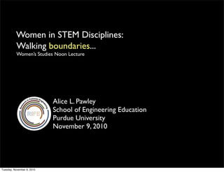 Women in STEM Disciplines
Alice L. Pawley
School of Engineering Education
Purdue University
November 9, 2010
Walking boundaries...
Women’s Studies Noon Lecture
:
Tuesday, November 9, 2010
 