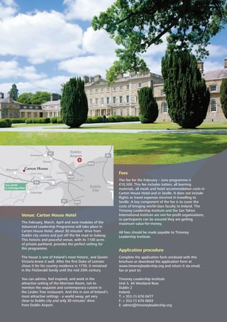 Venue: Carton House Hotel
The February, March, April and June modules of the
Advanced Leadership Programme will take place in
Carton House Hotel, about 30 minutes’ drive from
Dublin city centre and just off the N4 road to Galway.
This historic and peaceful venue, with its 1100 acres
of private parkland, provides the perfect setting for
this programme.
The house is one of Ireland’s most historic, and Queen
Victoria knew it well. After the ﬁrst Duke of Leinster
chose it for his country residence in 1739, it remained
in the FitzGerald family until the mid 20th century.
You can admire, feel inspired, and work in the
attractive setting of the Morrison Room, not to
mention the exquisite and contemporary cuisine in
the Linden Tree restaurant. And this in one of Ireland’s
most attractive settings - a world away, yet very
close to Dublin city and only 30 minutes’ drive
from Dublin Airport.
Fees
The fee for the February – June programme is
€10,500. This fee includes tuition, all learning
materials, all meals and hotel accommodation costs in
Carton House Hotel and in Seville. It does not include
ﬂights or travel expenses incurred in travelling to
Seville. A key component of the fee is to cover the
costs of bringing world-class faculty to Ireland. The
Timoney Leadership Institute and the San Telmo
International Institute are not-for-proﬁt organisations,
so participants can be assured they are getting
maximum value-for-money.
All fees should be made payable to Timoney
Leadership Institute.
Application procedure
Complete the application form enclosed with this
brochure or download the application form at
www.timoneyleadership.org and return it via email,
fax or post to:
Timoney Leadership Institute
Unit 5, 44 Westland Row
Dublin 2
Ireland.
T: + 353 (1) 676 0477
F: + 353 (1) 676 0603
E: admin@timoneyleadership.org
Dunboyne
Clonee
Maynooth
Turn off N4
to Celbridge West
Leixlip
Lucan
Celbridge
Dublin
City
Dublin
Airport
CastleknockLeixlip West
West Link Toll
Carton House
N3
M50
M50
M1
M50N7
N4
 