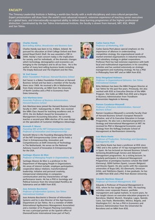 Charles Handy
Best-Selling Author, Broadcaster and Business Guru
Charles Handy was born in Co. Kildare, Ireland. He
pursued his education at Oriel College Oxford and then
joined Royal Dutch Shell. He was awarded a CBE in
2000. Handy’s main concern today is the implication
for society, and for individuals, of the dramatic changes
which technology, demographics and economics are
bringing to the workplace and to all our lives. He is the
author of many best-selling business books including
The Empty Raincoat and The Elephant and the Flea.
W. Earl Sasser
Baker Foundation Professor, Harvard Business School
Earl Sasser is a Baker Foundation Professor at Harvard
Business School and has been a member of the faculty
there since 1969. He received a BA in Mathematics
from Duke University, an MBA from the University
of North Carolina and a PhD in Economics from
Duke University.
Asís Martinez-Jerez
Associate Professor of Business Administration,
Harvard Business School
Asís Martinez-Jerez joined the Harvard Business School
faculty in 2001. Subsequently, in 2005, Asís received
the MBA Class Award for teaching excellence and, in
2010, the Jim Bulloch Award for Innovation in
Management Accounting Education. He currently
teaches a second-year MBA elective of his own design
on the specialism of Customer Intelligence Advantage.
Kenneth P. Morse
Founding MD of the MIT Entrepreneurship Center
Professor of Innovation and Entrepreneurship
Kenneth Morse is the Founding Managing Director
of the MIT Entrepreneurship Center and he holds a
Chair in Entrepreneurship, Innovation and
Competitiveness at Delft University of Technology
in The Netherlands. He serves on the National
Advisory Council of Innovation & Entrepreneurship
for the USA.
Santiago Alvarez de Mon
Professor of Managing People in Organizations, IESE
Santiago Alvarez de Mon is a professor in the
Department of Managing People in Organizations.
His areas of interest include: employee participation;
cooperative labour relations; transformational
leadership; initiative and personal creativity;
interpersonal relationships in companies:
communication and key characteristics of high
performance teams. He has a PhD in Sociology and
Political Sciences from the Universidad Pontíﬁca de
Salamanca and an MBA from IESE.
Jose Antonio Boccherini
Professor of Information Systems, San Telmo
International Institute
Jose Antonio Boccherini is Director of Information
Systems and he is also Director of the Agri-business
Department at San Telmo. He is a member of IAMA
(International Agribusiness Management Association)
and a member of its Program Planning Committee.
He was a principal partner at the Spanish ofﬁce of
DiamondCluster International (now part of PwC).
Carlos García Pont
Professor of Marketing, IESE
Carlos García Pont places special emphasis on the
importance of alliances in understanding
competitive strategy, the organizational needs of
market-oriented organizations in industrial markets,
and subsidiary strategy in global corporations.
Professor Pont has had extensive experience with both
local and multinational organizations in his consulting
activities and has worked extensively on strategic
management and marketing strategy. He has a PhD
in Philosophy from MIT and an MBA from IESE.
Brita Wergeland Hektoen
Professor in Organizational Behavior, San Telmo
International Institute
Brita Hektoen has been the MBA Program Director at
San Telmo for the past ﬁve years. Previously, she also
worked with IESE as Executive Director of the MBA
Program. She holds an MBA from IESE and a Degree
in Business Administration from Trondheim
Økonomiske Høgskole in Norway.
Ramon Casadesus-Masanell
Professor of Business Administration, Harvard
Business School
Ramon Casadesus-Masanell is currently Faculty Chair
of Harvard Business School’s European Research
Initiative, and of its Executive Education in Europe
Programme. He also runs a doctoral programme in
Strategy and International Management at MIT. He
received his PhD in Managerial Economics and
Strategy from the Kellogg Graduate School of
Management at Northwestern University.
Luis María Huete
Professor of Production, Technology and Operations
Management, IESE
Luis María Huete has been a professor at IESE since
1982 and is the author of 10 top management books
in Spain. He has lectured on Harvard Business School’s
Achieving Breakthrough Service and Advanced
Management programmes. As a visiting lecturer, he
regularly participates in Advanced Management
Programmes at prestigious business schools like ESMT
(Germany), ISEM Fashion (Spain), Louvain (Belgium)
and Deusto (Spain). He also works with the corporate
universities of Bupa (UK), ISS (Denmark), Omnicom
(USA), and Telefónica (Spain). A law graduate, he has
an MBA from IESE and a PhD from Boston University.
Eduardo Martínez Abascal
Professor of Financial Management, IESE
Eduardo is Professor of Financial Management in
IESE, where he has taught since 1992. His teaching
activities cover corporate ﬁnance, portfolio
management and capital markets. In recent years, he
has taught classes on executive education programs in
Barcelona, Madrid, Munich, Shanghai, Lagos, Nairobi,
Cairo, Sao Paulo, Montevideo, Mexico, Bogota, and
Washington D.C. He has a PhD in Economics and
Business Administration from the Universitat De
Barcelona and an MBA from IESE.
FACULTY
The Timoney Leadership Institute is ﬁelding a world-class faculty with a multi-disciplinary and cross-cultural perspective.
Expert presentations will draw from the world’s most advanced research, extensive experience of teaching senior executives
on a global basis, and internationally-recognised ability to deliver deep learning programmes of the highest professional
distinction. Coordinated by the San Telmo International Institute, the faculty is drawn from Harvard, MIT, IESE, IPADE
and San Telmo.
 