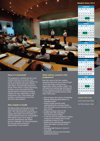How is it structured?
The programme is divided into ﬁve 2-day
modules held over ﬁve months. Each
month, participants will come together for
two days to attend interactive sessions
with expert, internationally-experienced
faculty. There will be a unique opportunity
to discuss issues and trends that are
directly relevant to leading and ﬁnding
solutions for your organisation in these
testing times. Each 2-day module will
include an evening dinner on the ﬁrst
day with a guest speaker.
May module in Seville
The May module will take place at the San
Telmo International Institute in Seville,
Spain. This will provide the opportunity to
engage with leaders from this region of
Spain (Andalusia) which has many parallels
with Ireland in terms of its stage of
economic development and related
business challenges. For some participants,
this may also open up business
opportunities in new markets.
What will be covered in this
programme?
Over the course of the ﬁve modules,
important topics that have a direct impact
on the day-to-day running of your
organisation will be studied in depth. You
will experience leading-edge thinking and
proven strategies and tactics for building
a sustainable and healthy business today.
Topics will include:
• Back to basics: the essence of leadership
• Making marketing spend deliver in a
saturated market
• Ireland, Europe and the world:
understanding the economic factors
that will impact on your business in the
years ahead
• Bringing company values to life
• Dealing with stiff competition:
innovative business models
• Is now the time for acquisitions?: valuing
companies and adding value to them
• Leadership in times of crisis
• Building and motivating management
teams that deliver real value to the
business
• Managing tight ﬁnances in times of
zero credit
• Establishing effective and committed
leadership structures
S
FEBRUARY
M T W T F S
1 2
3 4 5 6 7 8 9
10 11 12 13 14 15 16
17 18 19 20 21 22 23
24 25 25 27 28
S
MARCH
M T W T F S
1 2
3 4 5 6 7 8 9
10 11 12 13 14 15 16
17 18 19 20 21 22 23
24 25 26 27 28 29 30
31
S
APRIL
M T W T F S
1 2 3 4 5 6
7 8 9 10 11 12 13
14 15 16 17 18 19 20
21 22 23 24 25 26 27
28 29 30
S
MAY
M T W T F S
1 2 3 4
5 6 7 8 9 10 11
12 13 14 15 16 17 18
19 20 21 22 23 24 25
26 27 28 29 30 31
S
JUNE
M T W T F S
1
2 3 4 5 6 7 8
9 10 11 12 13 14 15
16 17 18 19 20 21 22
23 24 25 26 27 28 29
30
Calendar Colour Codes
Carton House Hotel, Kildare
San Telmo Institute, Seville
Module Dates 2013
 