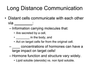 Long Distance Communication
• Distant cells communicate with each other
via ________:
– Information carrying molecules that:
• Are secreted by a cell,
• ________ in the body, and
• Act on target cells far from the original cell.
– ____ concentrations of hormones can have a
large impact on target cells!
– Hormone function and structure vary widely.
• Lipid soluble (steroids) vs. non lipid soluble.
 