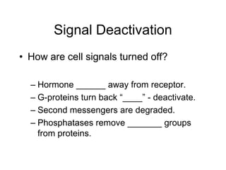 Signal Deactivation
• How are cell signals turned off?
– Hormone ______ away from receptor.
– G-proteins turn back “____” - deactivate.
– Second messengers are degraded.
– Phosphatases remove _______ groups
from proteins.
 