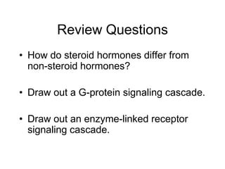 Review Questions
• How do steroid hormones differ from
non-steroid hormones?
• Draw out a G-protein signaling cascade.
• Draw out an enzyme-linked receptor
signaling cascade.
 