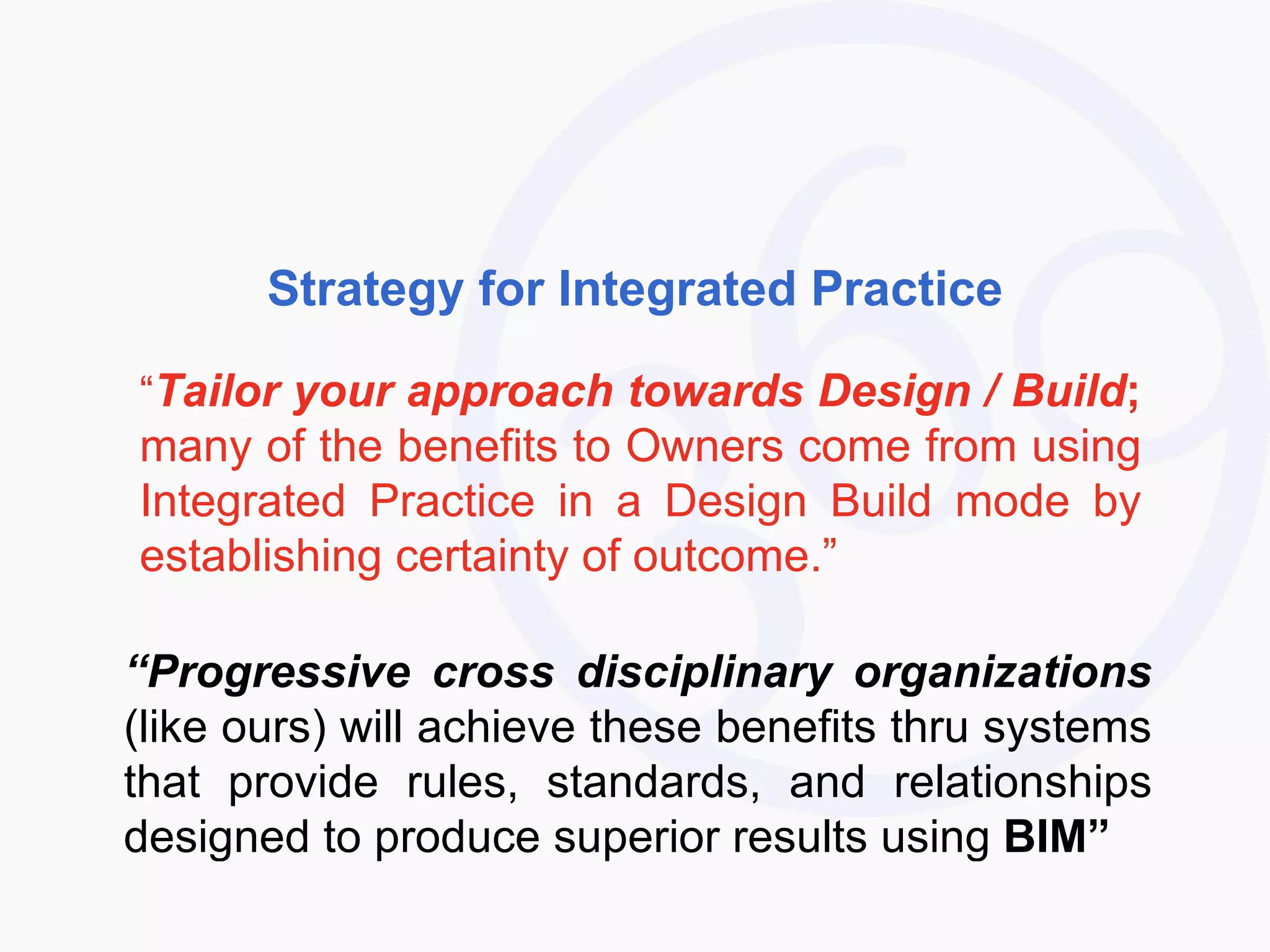 Strategy for Integrated Practice “ Tailor your approach towards Design / Build ;  many of the benefits to Owners come from using Integrated Practice in a Design Build mode by establishing certainty of outcome.” “ Progressive cross disciplinary organizations  (like ours) will achieve these benefits thru systems that provide rules, standards, and relationships designed to produce superior results using  BIM” 