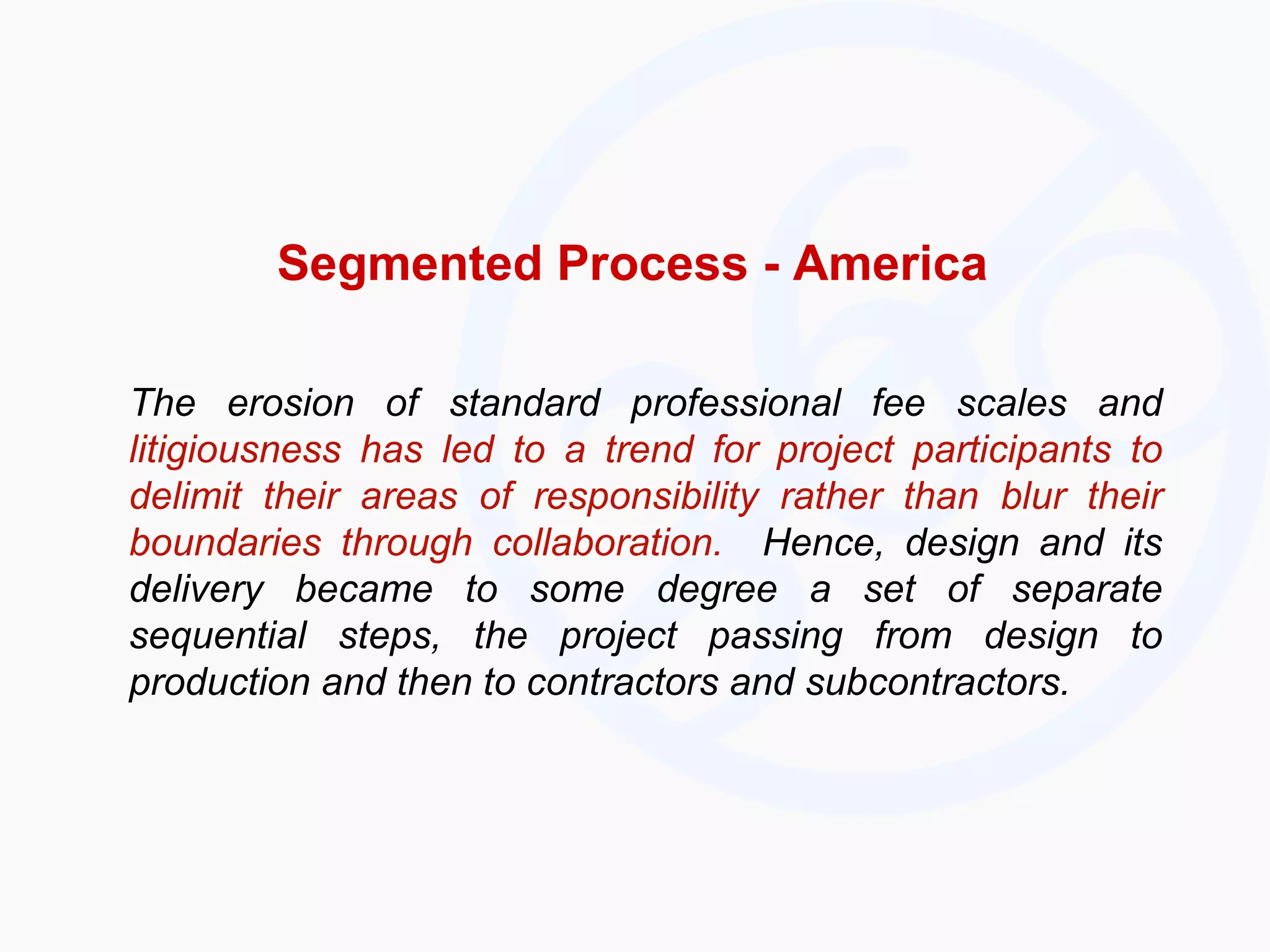 Segmented Process - America The erosion of standard professional fee scales and  litigiousness has led to a trend for project participants to delimit their areas of responsibility rather than blur their boundaries through collaboration.   Hence, design and its delivery became to some degree a set of separate sequential steps, the project passing from design to production and then to contractors and subcontractors. 