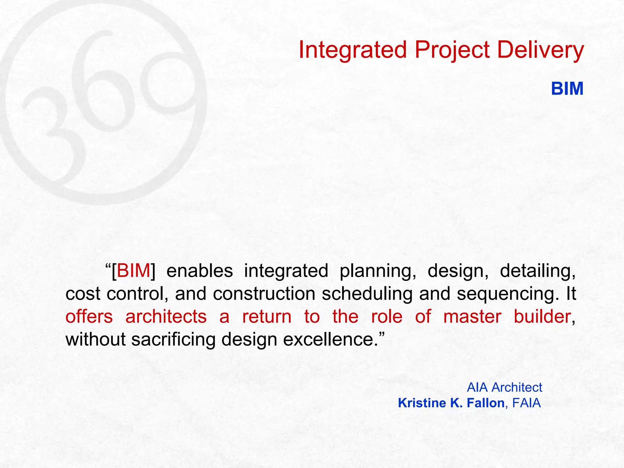   “ [ BIM ] enables integrated planning, design, detailing, cost control, and construction scheduling and sequencing. It  offers architects a return to the role of master builder , without sacrificing design excellence.”   AIA Architect   Kristine K. Fallon , FAIA Integrated Project Delivery BIM 