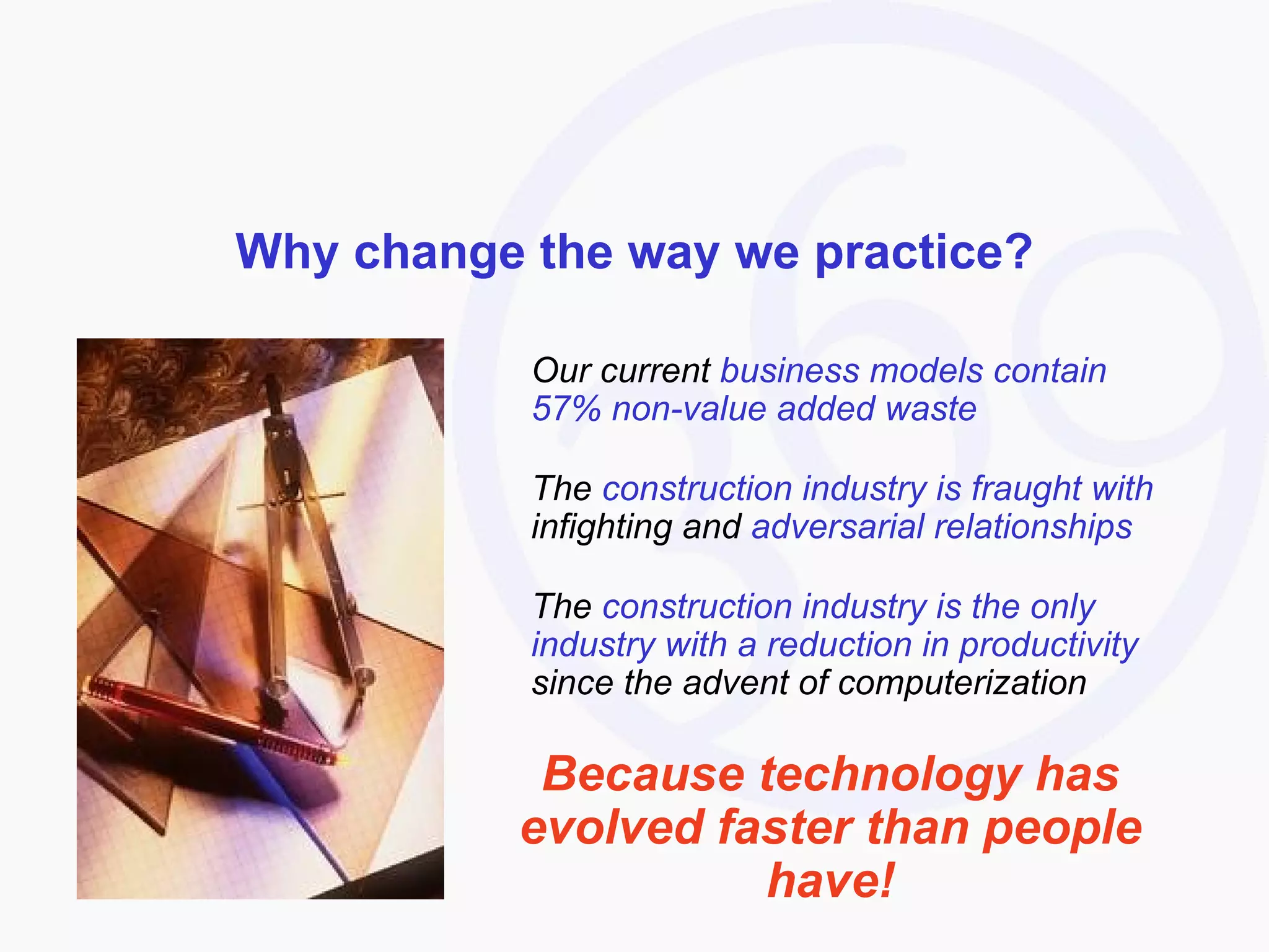 Why change the way we practice? Our current  business models contain 57% non-value added waste The  construction industry is fraught with  infighting and  adversarial relationships The  construction industry is the only industry with a reduction in productivity  since the advent of computerization Because technology has evolved faster than people have! 