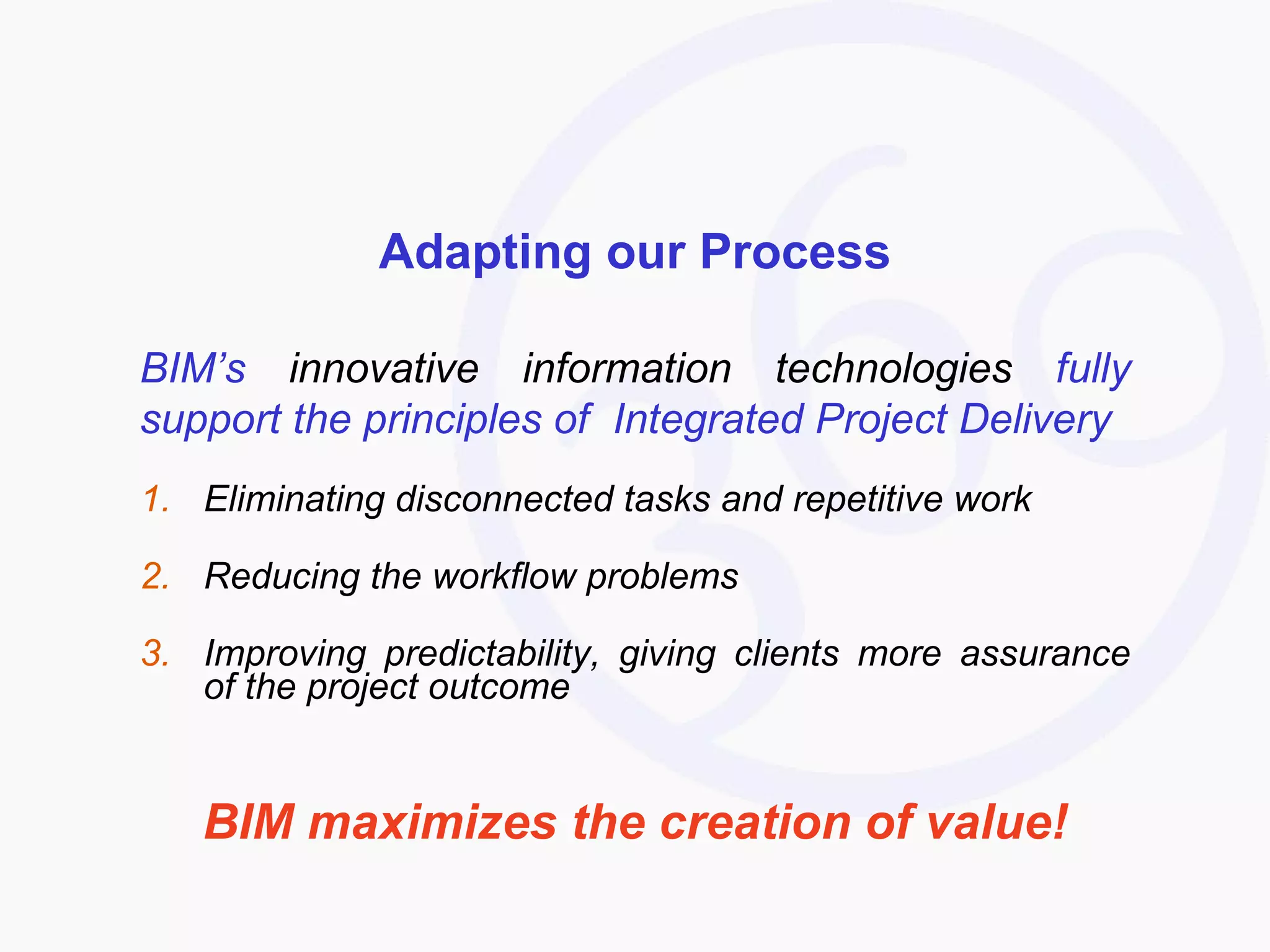 Adapting our Process BIM’s  innovative information technologies  fully support the principles of  Integrated Project Delivery Eliminating disconnected tasks and repetitive work Reducing the workflow problems  Improving predictability, giving clients more assurance of the project outcome BIM maximizes the creation of value! 
