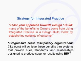 Strategy for Integrated Practice “ Tailor your approach towards Design / Build ;  many of the benefits to Owners come from using Integrated Practice in a Design Build mode by establishing certainty of outcome.” “ Progressive cross disciplinary organizations  (like ours) will achieve these benefits thru systems that provide rules, standards, and relationships designed to produce superior results using  BIM” 