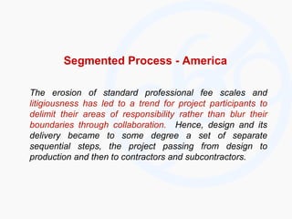 Segmented Process - America The erosion of standard professional fee scales and  litigiousness has led to a trend for project participants to delimit their areas of responsibility rather than blur their boundaries through collaboration.   Hence, design and its delivery became to some degree a set of separate sequential steps, the project passing from design to production and then to contractors and subcontractors. 