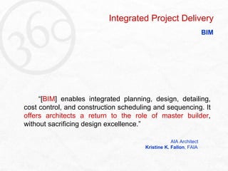   “ [ BIM ] enables integrated planning, design, detailing, cost control, and construction scheduling and sequencing. It  offers architects a return to the role of master builder , without sacrificing design excellence.”   AIA Architect   Kristine K. Fallon , FAIA Integrated Project Delivery BIM 
