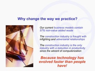 Why change the way we practice? Our current  business models contain 57% non-value added waste The  construction industry is fraught with  infighting and  adversarial relationships The  construction industry is the only industry with a reduction in productivity  since the advent of computerization Because technology has evolved faster than people have! 