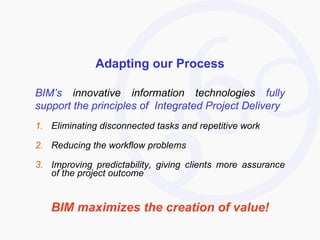 Adapting our Process BIM’s  innovative information technologies  fully support the principles of  Integrated Project Delivery Eliminating disconnected tasks and repetitive work Reducing the workflow problems  Improving predictability, giving clients more assurance of the project outcome BIM maximizes the creation of value! 