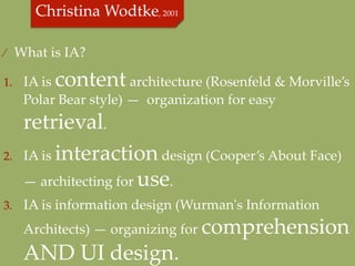 ⁄  What  is  IA?  	

1.  IA  is     content  architecture  (Rosenfeld  &  Morville’s  
      Polar  Bear  style)  —    organization  for  easy  
      retrieval.	
2.    IA  is  interaction  design  (Cooper’s  About  Face)  
      —  architecting  for  use.  	
3.  IA  is  information  design  (Wurman'ʹs  Information  

      Architects)  —  organizing  for  comprehension  
      AND  UI  design.	
 