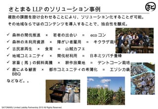 さとまる LLP のソリューション事例
SATOMARU Limited Liability Partnership 2010 All Rights Reserved.
 森林の間伐推進　 × 　若者の出会い　＝　 eco コン
 森林の未利用資源　 × 　障がい者雇用　＝　キクラゲ栽培
 古民家再生　 × 　食育　＝　山賊カフェ
 地域コミュニティ　 × 　間伐材利用　＝　日本ミツバチ養蜂
 家畜（馬）の飼料高騰　 × 　耕作放棄地　＝　デントコーン栽培
 鹿による獣害　 × 　都市コミュニティの希薄化　＝　エゾシカ銭湯
BBQ
などなど。。
複数の課題を掛け合わせることにより、ソリューション化することが可能。
その地域ならではのコンテンツを導入することで、独自性を醸成。
 