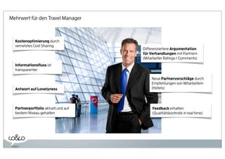 Mehrwert für den Travel Manager



  Kostenoptimierung durch
  vernetztes Cost Sharing
                                     Differenziertere Argumentation
                                     für Verhandlungen mit Partnern
                                     (Mitarbeiter Ratings / Comments)
  Informationsﬂuss ist
  transparenter

                                          Neue Partnervorschläge durch
                                          Empfehlungen von Mitarbeitern
  Antwort auf Lonelyness                  (Hotels)




  Partnerportfolio aktuell und auf        Feedback erhalten
  bestem Niveau gehalten                  (Qualitätskontrolle in real time)
 