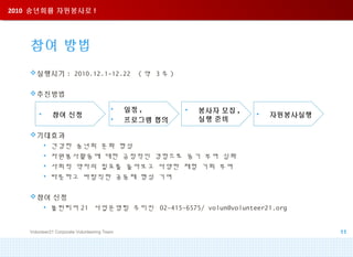 2010 송년회를 자원봉사로 !2010 송년회를 자원봉사로 !
참여 방법
실행시기 : 2010.12.1-12.22 ( 약 3 주 )
추진방법
기대효과
• 건강한 송년회 문화 형성
• 자원봉사활동에 대한 긍정적인 경험으로 동기 부여 심화
• 사회적 약자의 필요를 돌아보고 다양한 체험 기회 부여
• 따뜻하고 바람직한 공동체 형성 기여
참여 신청
• 볼런티어 21 사업운영팀 주미진 02-415-6575/ volun@volunteer21.org
Volunteer21 Corporate Volunteering Team 11
• 참여 신청
• 일정 ,
• 프로그램 협의
• 봉사자 모집 ,
실행 준비
• 자원봉사실행
 