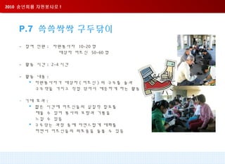 2010 송년회를 자원봉사로 !2010 송년회를 자원봉사로 !
P.7 쓱쓱싹싹 구두닦이
- 참여 인원 : 자원봉사자 10-20 명
대상자 어르신 50-60 명
- 활동 시간 : 2-4 시간
- 활동 내용 :
 자원봉사자가 대상자 ( 어르신 ) 의 구두를 솔과
구두약을 가지고 직접 닦아서 깨끗하게 하는 활동
- 기대 효과 :
 짧은 시간에 어르신들의 실질적 필요를
채울 수 있어 봉사의 보람과 기쁨을
느낄 수 있음
 구두닦는 과정 중에 자연스럽게 대화를
하면서 어르신들의 외로움을 돌볼 수 있음
 