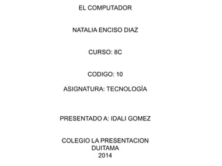 EL COMPUTADOR 
NATALIA ENCISO DIAZ 
CURSO: 8C 
CODIGO: 10 
ASIGNATURA: TECNOLOGÍA 
PRESENTADO A: IDALI GOMEZ 
COLEGIO LA PRESENTACION 
DUITAMA 
2014 
 