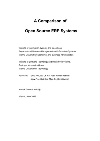 A Comparison of

      Open Source ERP Systems



Institute of Information Systems and Operations,
Department of Business Management and Information Systems
Vienna University of Economics and Business Administration


Institute of Software Technology and Interactive Systems,
Business Informatics Group
Vienna University of Technology


Assessor:    Univ.Prof. Dr. Dr. h.c. Hans Robert Hansen
             Univ.Prof. Dipl.-Ing. Mag. Dr. Gerti Kappel




Author: Thomas Herzog


Vienna, June 2006
 