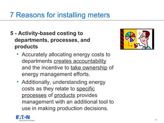 7 Reasons for installing meters

5 - Activity-based costing to
  departments, processes, and
  products
   • Accurately allocating energy costs to
     departments creates accountability
     and the incentive to take ownership of
     energy management efforts.
   • Additionally, understanding energy
     costs as they relate to specific
     processes of products provides
     management with an additional tool to
     use in making production decisions.
                                              10   10
 
