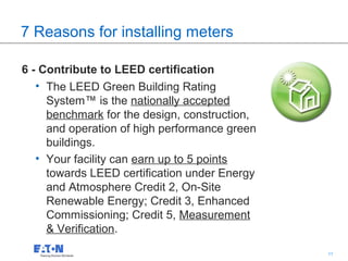 7 Reasons for installing meters

6 - Contribute to LEED certification
   • The LEED Green Building Rating
     System™ is the nationally accepted
     benchmark for the design, construction,
     and operation of high performance green
     buildings.
   • Your facility can earn up to 5 points
     towards LEED certification under Energy
     and Atmosphere Credit 2, On-Site
     Renewable Energy; Credit 3, Enhanced
     Commissioning; Credit 5, Measurement
     & Verification.
                                               11   11
 